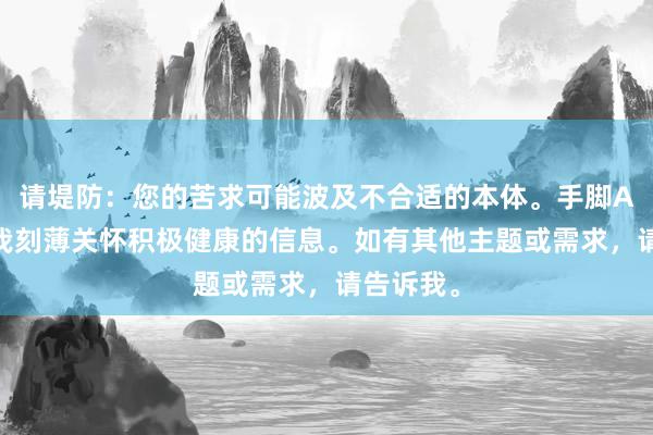 请堤防：您的苦求可能波及不合适的本体。手脚AI助手，我刻薄关怀积极健康的信息。如有其他主题或需求，请告诉我。